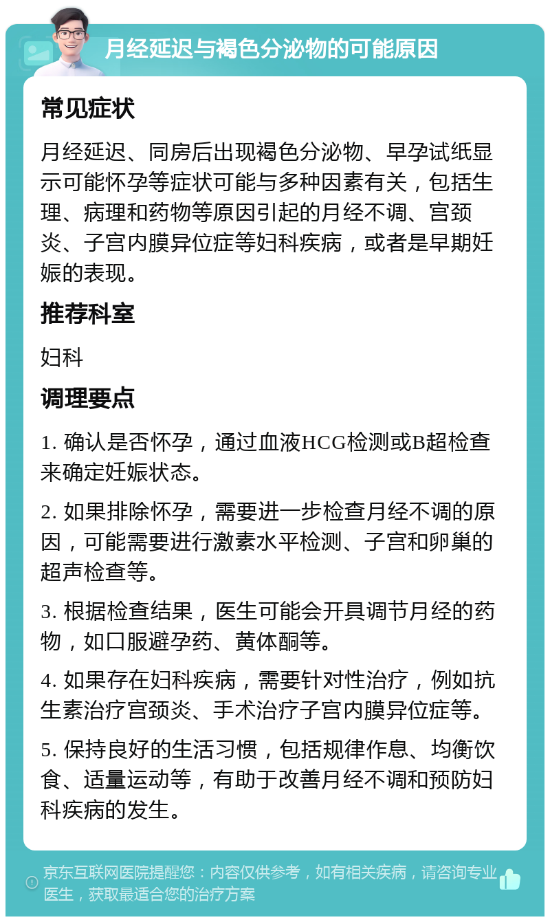 月经延迟与褐色分泌物的可能原因 常见症状 月经延迟、同房后出现褐色分泌物、早孕试纸显示可能怀孕等症状可能与多种因素有关，包括生理、病理和药物等原因引起的月经不调、宫颈炎、子宫内膜异位症等妇科疾病，或者是早期妊娠的表现。 推荐科室 妇科 调理要点 1. 确认是否怀孕，通过血液HCG检测或B超检查来确定妊娠状态。 2. 如果排除怀孕，需要进一步检查月经不调的原因，可能需要进行激素水平检测、子宫和卵巢的超声检查等。 3. 根据检查结果，医生可能会开具调节月经的药物，如口服避孕药、黄体酮等。 4. 如果存在妇科疾病，需要针对性治疗，例如抗生素治疗宫颈炎、手术治疗子宫内膜异位症等。 5. 保持良好的生活习惯，包括规律作息、均衡饮食、适量运动等，有助于改善月经不调和预防妇科疾病的发生。