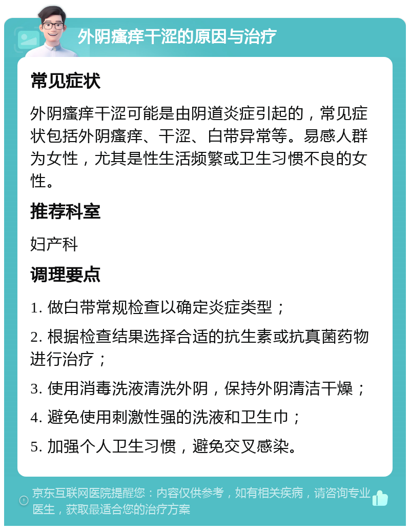 外阴瘙痒干涩的原因与治疗 常见症状 外阴瘙痒干涩可能是由阴道炎症引起的，常见症状包括外阴瘙痒、干涩、白带异常等。易感人群为女性，尤其是性生活频繁或卫生习惯不良的女性。 推荐科室 妇产科 调理要点 1. 做白带常规检查以确定炎症类型； 2. 根据检查结果选择合适的抗生素或抗真菌药物进行治疗； 3. 使用消毒洗液清洗外阴，保持外阴清洁干燥； 4. 避免使用刺激性强的洗液和卫生巾； 5. 加强个人卫生习惯，避免交叉感染。