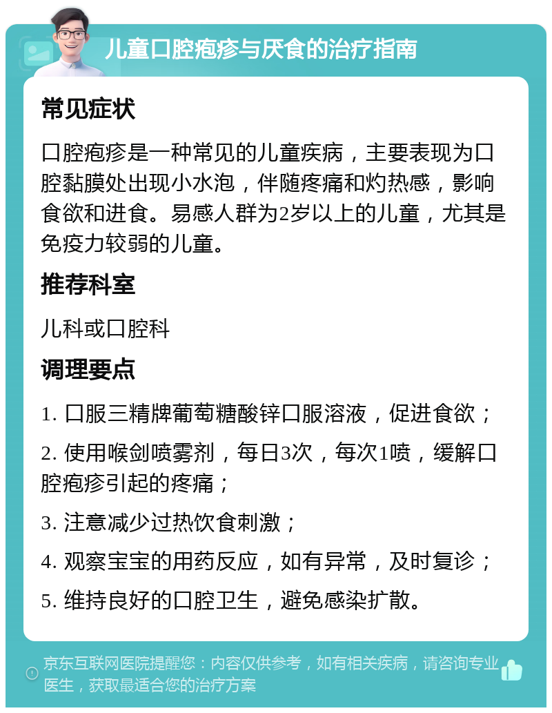 儿童口腔疱疹与厌食的治疗指南 常见症状 口腔疱疹是一种常见的儿童疾病，主要表现为口腔黏膜处出现小水泡，伴随疼痛和灼热感，影响食欲和进食。易感人群为2岁以上的儿童，尤其是免疫力较弱的儿童。 推荐科室 儿科或口腔科 调理要点 1. 口服三精牌葡萄糖酸锌口服溶液，促进食欲； 2. 使用喉剑喷雾剂，每日3次，每次1喷，缓解口腔疱疹引起的疼痛； 3. 注意减少过热饮食刺激； 4. 观察宝宝的用药反应，如有异常，及时复诊； 5. 维持良好的口腔卫生，避免感染扩散。