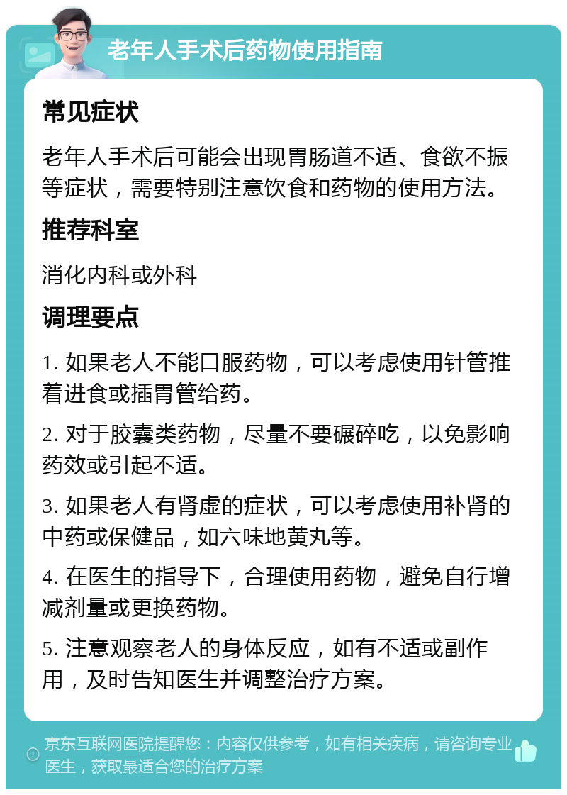 老年人手术后药物使用指南 常见症状 老年人手术后可能会出现胃肠道不适、食欲不振等症状，需要特别注意饮食和药物的使用方法。 推荐科室 消化内科或外科 调理要点 1. 如果老人不能口服药物，可以考虑使用针管推着进食或插胃管给药。 2. 对于胶囊类药物，尽量不要碾碎吃，以免影响药效或引起不适。 3. 如果老人有肾虚的症状，可以考虑使用补肾的中药或保健品，如六味地黄丸等。 4. 在医生的指导下，合理使用药物，避免自行增减剂量或更换药物。 5. 注意观察老人的身体反应，如有不适或副作用，及时告知医生并调整治疗方案。