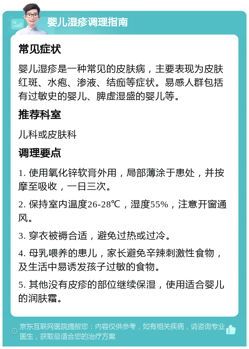 婴儿湿疹调理指南 常见症状 婴儿湿疹是一种常见的皮肤病，主要表现为皮肤红斑、水疱、渗液、结痂等症状。易感人群包括有过敏史的婴儿、脾虚湿盛的婴儿等。 推荐科室 儿科或皮肤科 调理要点 1. 使用氧化锌软膏外用，局部薄涂于患处，并按摩至吸收，一日三次。 2. 保持室内温度26-28℃，湿度55%，注意开窗通风。 3. 穿衣被褥合适，避免过热或过冷。 4. 母乳喂养的患儿，家长避免辛辣刺激性食物，及生活中易诱发孩子过敏的食物。 5. 其他没有皮疹的部位继续保湿，使用适合婴儿的润肤霜。