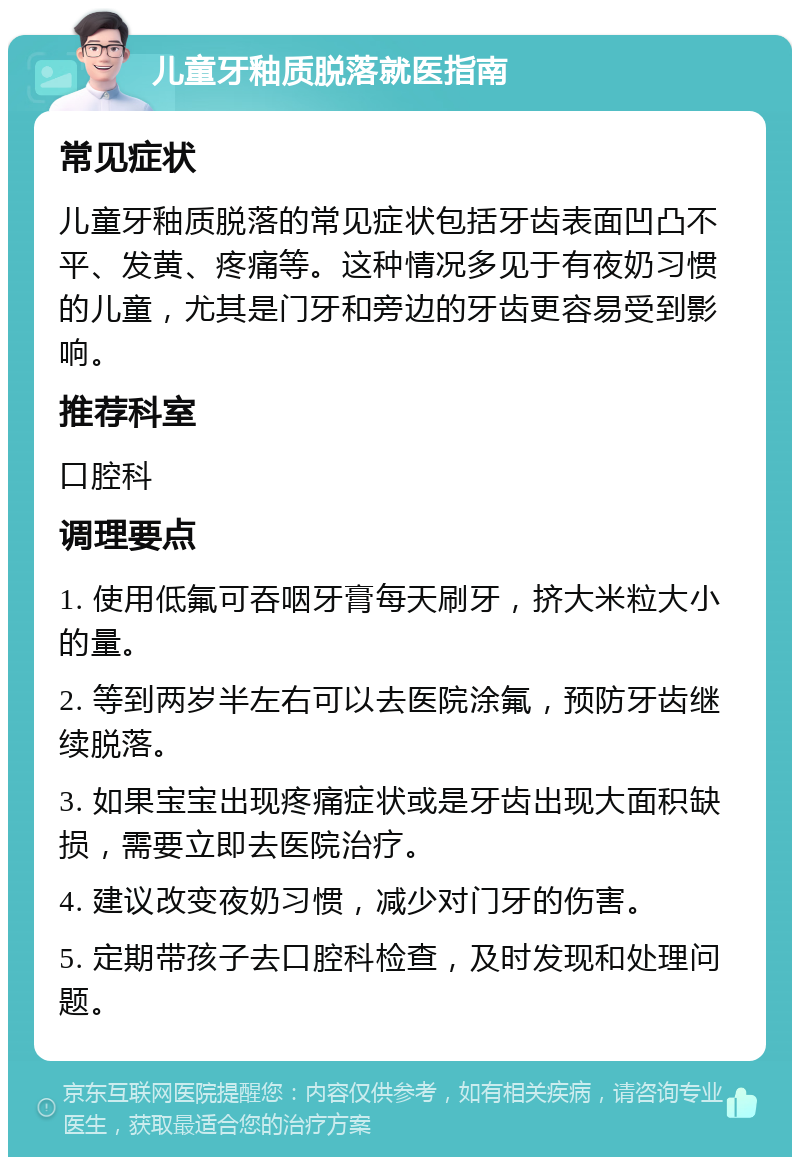 儿童牙釉质脱落就医指南 常见症状 儿童牙釉质脱落的常见症状包括牙齿表面凹凸不平、发黄、疼痛等。这种情况多见于有夜奶习惯的儿童，尤其是门牙和旁边的牙齿更容易受到影响。 推荐科室 口腔科 调理要点 1. 使用低氟可吞咽牙膏每天刷牙，挤大米粒大小的量。 2. 等到两岁半左右可以去医院涂氟，预防牙齿继续脱落。 3. 如果宝宝出现疼痛症状或是牙齿出现大面积缺损，需要立即去医院治疗。 4. 建议改变夜奶习惯，减少对门牙的伤害。 5. 定期带孩子去口腔科检查，及时发现和处理问题。