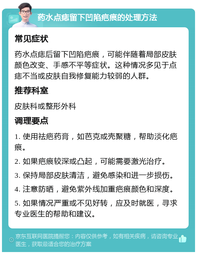 药水点痣留下凹陷疤痕的处理方法 常见症状 药水点痣后留下凹陷疤痕，可能伴随着局部皮肤颜色改变、手感不平等症状。这种情况多见于点痣不当或皮肤自我修复能力较弱的人群。 推荐科室 皮肤科或整形外科 调理要点 1. 使用祛疤药膏，如芭克或壳聚糖，帮助淡化疤痕。 2. 如果疤痕较深或凸起，可能需要激光治疗。 3. 保持局部皮肤清洁，避免感染和进一步损伤。 4. 注意防晒，避免紫外线加重疤痕颜色和深度。 5. 如果情况严重或不见好转，应及时就医，寻求专业医生的帮助和建议。