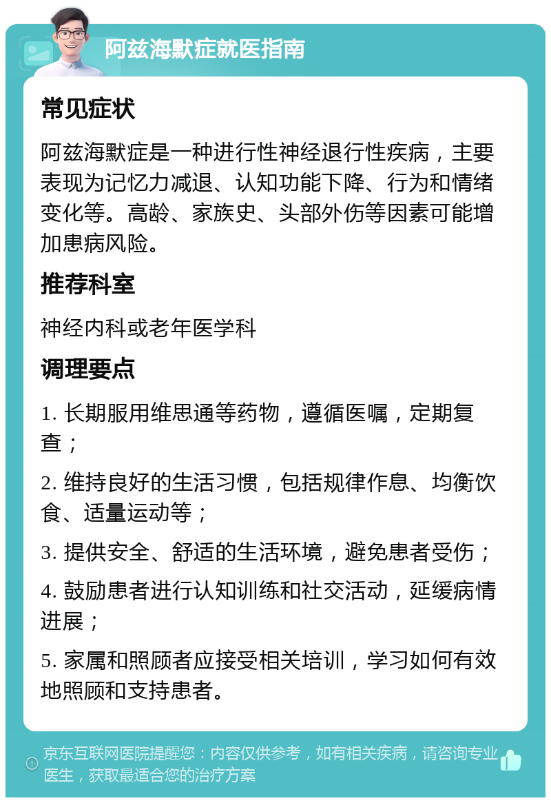 阿兹海默症就医指南 常见症状 阿兹海默症是一种进行性神经退行性疾病，主要表现为记忆力减退、认知功能下降、行为和情绪变化等。高龄、家族史、头部外伤等因素可能增加患病风险。 推荐科室 神经内科或老年医学科 调理要点 1. 长期服用维思通等药物，遵循医嘱，定期复查； 2. 维持良好的生活习惯，包括规律作息、均衡饮食、适量运动等； 3. 提供安全、舒适的生活环境，避免患者受伤； 4. 鼓励患者进行认知训练和社交活动，延缓病情进展； 5. 家属和照顾者应接受相关培训，学习如何有效地照顾和支持患者。