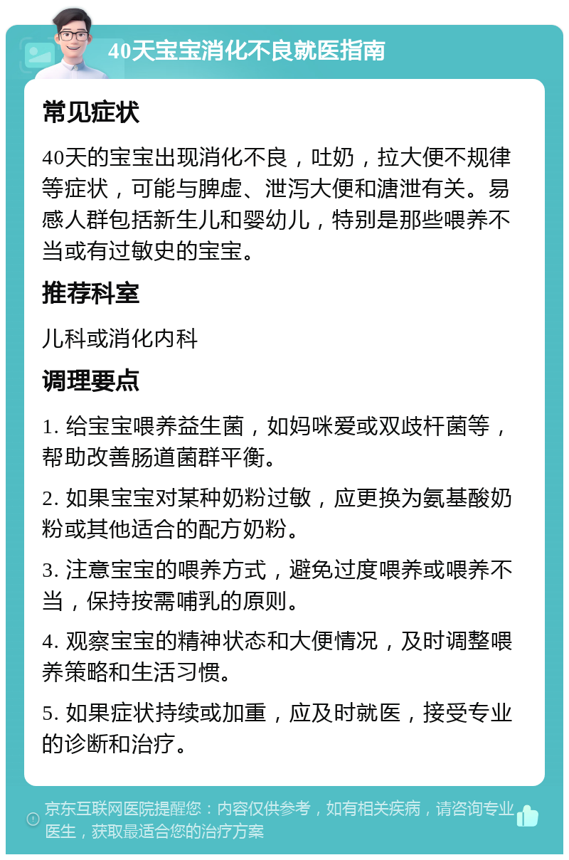 40天宝宝消化不良就医指南 常见症状 40天的宝宝出现消化不良，吐奶，拉大便不规律等症状，可能与脾虚、泄泻大便和溏泄有关。易感人群包括新生儿和婴幼儿，特别是那些喂养不当或有过敏史的宝宝。 推荐科室 儿科或消化内科 调理要点 1. 给宝宝喂养益生菌，如妈咪爱或双歧杆菌等，帮助改善肠道菌群平衡。 2. 如果宝宝对某种奶粉过敏，应更换为氨基酸奶粉或其他适合的配方奶粉。 3. 注意宝宝的喂养方式，避免过度喂养或喂养不当，保持按需哺乳的原则。 4. 观察宝宝的精神状态和大便情况，及时调整喂养策略和生活习惯。 5. 如果症状持续或加重，应及时就医，接受专业的诊断和治疗。