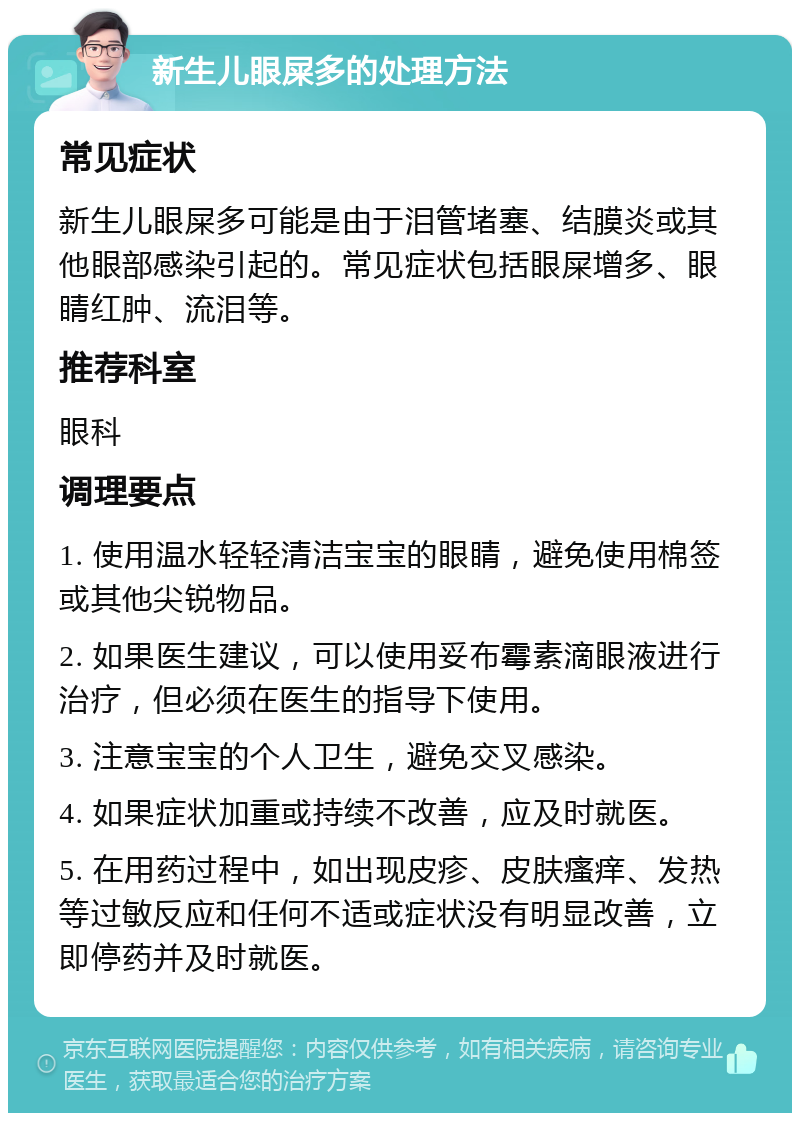 新生儿眼屎多的处理方法 常见症状 新生儿眼屎多可能是由于泪管堵塞、结膜炎或其他眼部感染引起的。常见症状包括眼屎增多、眼睛红肿、流泪等。 推荐科室 眼科 调理要点 1. 使用温水轻轻清洁宝宝的眼睛，避免使用棉签或其他尖锐物品。 2. 如果医生建议，可以使用妥布霉素滴眼液进行治疗，但必须在医生的指导下使用。 3. 注意宝宝的个人卫生，避免交叉感染。 4. 如果症状加重或持续不改善，应及时就医。 5. 在用药过程中，如出现皮疹、皮肤瘙痒、发热等过敏反应和任何不适或症状没有明显改善，立即停药并及时就医。