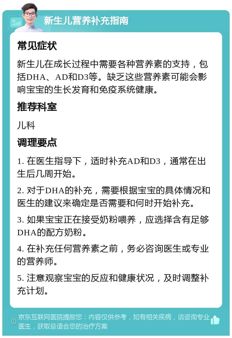 新生儿营养补充指南 常见症状 新生儿在成长过程中需要各种营养素的支持，包括DHA、AD和D3等。缺乏这些营养素可能会影响宝宝的生长发育和免疫系统健康。 推荐科室 儿科 调理要点 1. 在医生指导下，适时补充AD和D3，通常在出生后几周开始。 2. 对于DHA的补充，需要根据宝宝的具体情况和医生的建议来确定是否需要和何时开始补充。 3. 如果宝宝正在接受奶粉喂养，应选择含有足够DHA的配方奶粉。 4. 在补充任何营养素之前，务必咨询医生或专业的营养师。 5. 注意观察宝宝的反应和健康状况，及时调整补充计划。