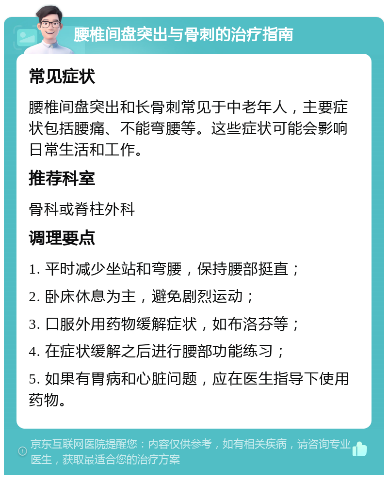 腰椎间盘突出与骨刺的治疗指南 常见症状 腰椎间盘突出和长骨刺常见于中老年人，主要症状包括腰痛、不能弯腰等。这些症状可能会影响日常生活和工作。 推荐科室 骨科或脊柱外科 调理要点 1. 平时减少坐站和弯腰，保持腰部挺直； 2. 卧床休息为主，避免剧烈运动； 3. 口服外用药物缓解症状，如布洛芬等； 4. 在症状缓解之后进行腰部功能练习； 5. 如果有胃病和心脏问题，应在医生指导下使用药物。