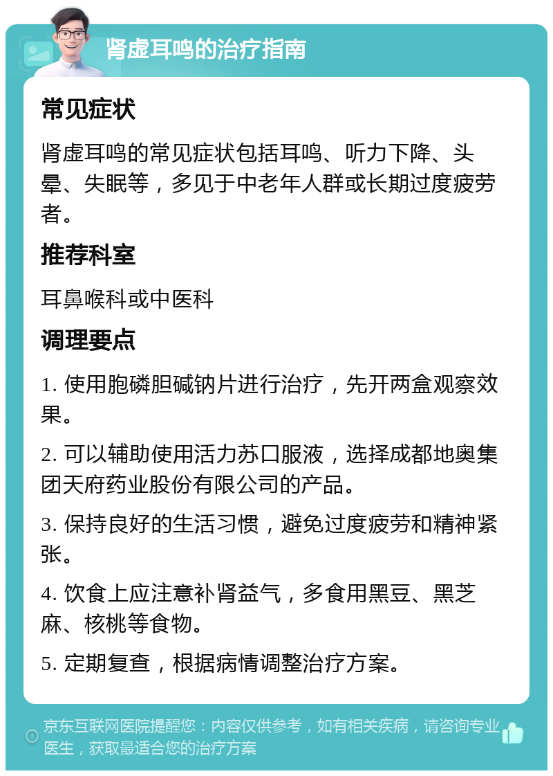 肾虚耳鸣的治疗指南 常见症状 肾虚耳鸣的常见症状包括耳鸣、听力下降、头晕、失眠等，多见于中老年人群或长期过度疲劳者。 推荐科室 耳鼻喉科或中医科 调理要点 1. 使用胞磷胆碱钠片进行治疗，先开两盒观察效果。 2. 可以辅助使用活力苏口服液，选择成都地奥集团天府药业股份有限公司的产品。 3. 保持良好的生活习惯，避免过度疲劳和精神紧张。 4. 饮食上应注意补肾益气，多食用黑豆、黑芝麻、核桃等食物。 5. 定期复查，根据病情调整治疗方案。