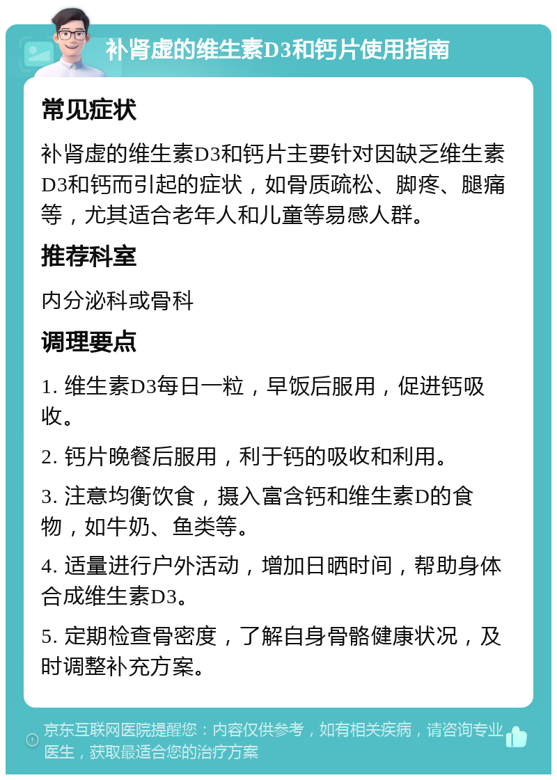 补肾虚的维生素D3和钙片使用指南 常见症状 补肾虚的维生素D3和钙片主要针对因缺乏维生素D3和钙而引起的症状，如骨质疏松、脚疼、腿痛等，尤其适合老年人和儿童等易感人群。 推荐科室 内分泌科或骨科 调理要点 1. 维生素D3每日一粒，早饭后服用，促进钙吸收。 2. 钙片晚餐后服用，利于钙的吸收和利用。 3. 注意均衡饮食，摄入富含钙和维生素D的食物，如牛奶、鱼类等。 4. 适量进行户外活动，增加日晒时间，帮助身体合成维生素D3。 5. 定期检查骨密度，了解自身骨骼健康状况，及时调整补充方案。