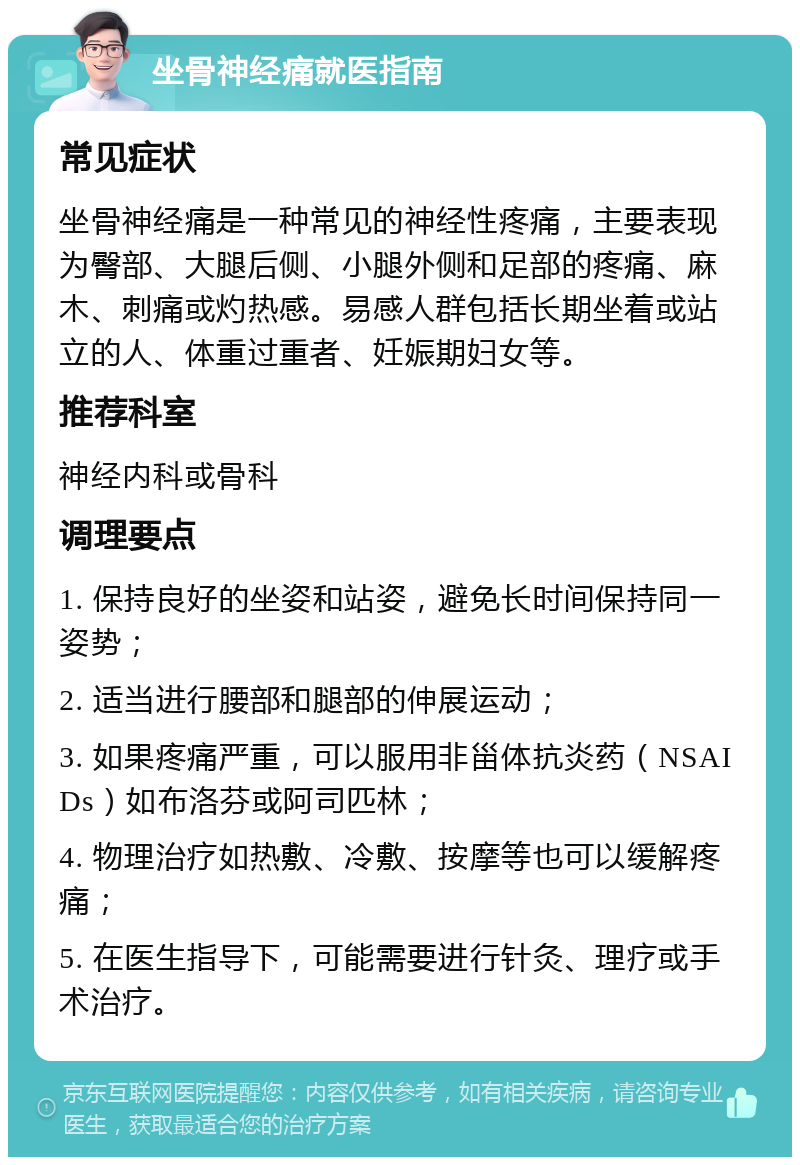 坐骨神经痛就医指南 常见症状 坐骨神经痛是一种常见的神经性疼痛，主要表现为臀部、大腿后侧、小腿外侧和足部的疼痛、麻木、刺痛或灼热感。易感人群包括长期坐着或站立的人、体重过重者、妊娠期妇女等。 推荐科室 神经内科或骨科 调理要点 1. 保持良好的坐姿和站姿，避免长时间保持同一姿势； 2. 适当进行腰部和腿部的伸展运动； 3. 如果疼痛严重，可以服用非甾体抗炎药（NSAIDs）如布洛芬或阿司匹林； 4. 物理治疗如热敷、冷敷、按摩等也可以缓解疼痛； 5. 在医生指导下，可能需要进行针灸、理疗或手术治疗。