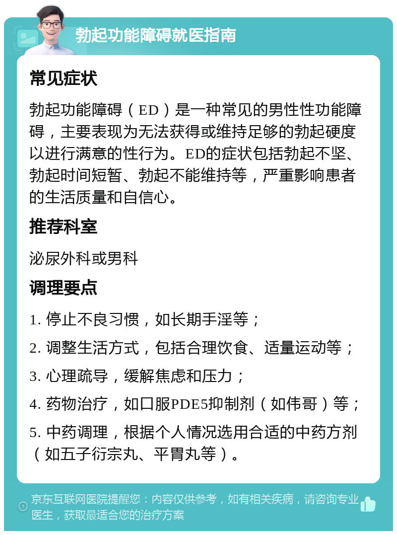 勃起功能障碍就医指南 常见症状 勃起功能障碍（ED）是一种常见的男性性功能障碍，主要表现为无法获得或维持足够的勃起硬度以进行满意的性行为。ED的症状包括勃起不坚、勃起时间短暂、勃起不能维持等，严重影响患者的生活质量和自信心。 推荐科室 泌尿外科或男科 调理要点 1. 停止不良习惯，如长期手淫等； 2. 调整生活方式，包括合理饮食、适量运动等； 3. 心理疏导，缓解焦虑和压力； 4. 药物治疗，如口服PDE5抑制剂（如伟哥）等； 5. 中药调理，根据个人情况选用合适的中药方剂（如五子衍宗丸、平胃丸等）。