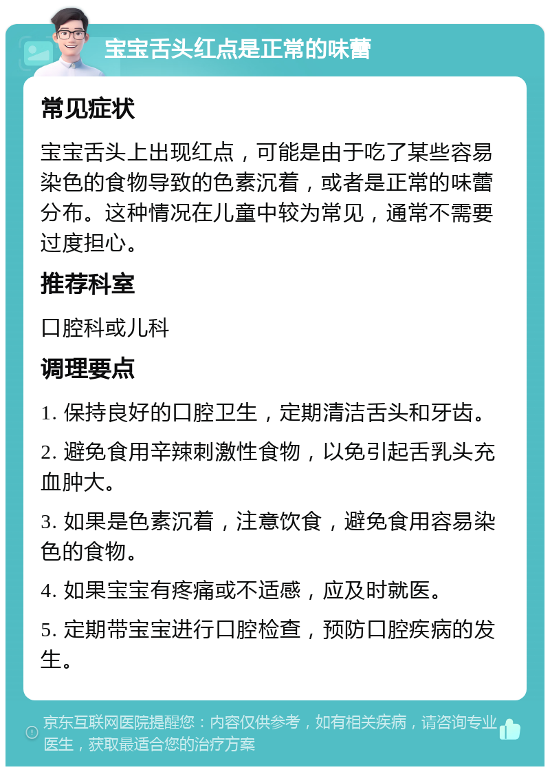 宝宝舌头红点是正常的味蕾 常见症状 宝宝舌头上出现红点，可能是由于吃了某些容易染色的食物导致的色素沉着，或者是正常的味蕾分布。这种情况在儿童中较为常见，通常不需要过度担心。 推荐科室 口腔科或儿科 调理要点 1. 保持良好的口腔卫生，定期清洁舌头和牙齿。 2. 避免食用辛辣刺激性食物，以免引起舌乳头充血肿大。 3. 如果是色素沉着，注意饮食，避免食用容易染色的食物。 4. 如果宝宝有疼痛或不适感，应及时就医。 5. 定期带宝宝进行口腔检查，预防口腔疾病的发生。