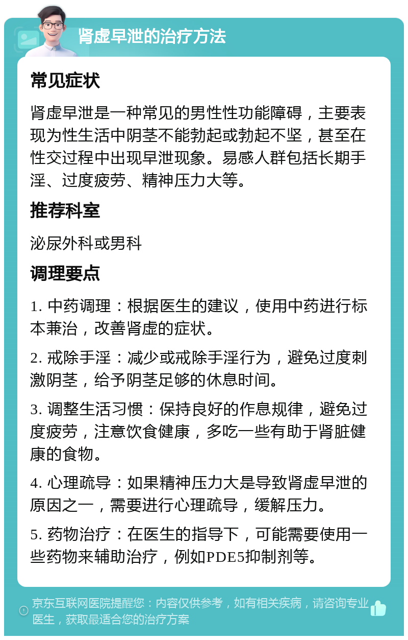 肾虚早泄的治疗方法 常见症状 肾虚早泄是一种常见的男性性功能障碍，主要表现为性生活中阴茎不能勃起或勃起不坚，甚至在性交过程中出现早泄现象。易感人群包括长期手淫、过度疲劳、精神压力大等。 推荐科室 泌尿外科或男科 调理要点 1. 中药调理：根据医生的建议，使用中药进行标本兼治，改善肾虚的症状。 2. 戒除手淫：减少或戒除手淫行为，避免过度刺激阴茎，给予阴茎足够的休息时间。 3. 调整生活习惯：保持良好的作息规律，避免过度疲劳，注意饮食健康，多吃一些有助于肾脏健康的食物。 4. 心理疏导：如果精神压力大是导致肾虚早泄的原因之一，需要进行心理疏导，缓解压力。 5. 药物治疗：在医生的指导下，可能需要使用一些药物来辅助治疗，例如PDE5抑制剂等。