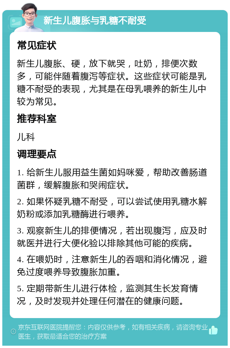 新生儿腹胀与乳糖不耐受 常见症状 新生儿腹胀、硬，放下就哭，吐奶，排便次数多，可能伴随着腹泻等症状。这些症状可能是乳糖不耐受的表现，尤其是在母乳喂养的新生儿中较为常见。 推荐科室 儿科 调理要点 1. 给新生儿服用益生菌如妈咪爱，帮助改善肠道菌群，缓解腹胀和哭闹症状。 2. 如果怀疑乳糖不耐受，可以尝试使用乳糖水解奶粉或添加乳糖酶进行喂养。 3. 观察新生儿的排便情况，若出现腹泻，应及时就医并进行大便化验以排除其他可能的疾病。 4. 在喂奶时，注意新生儿的吞咽和消化情况，避免过度喂养导致腹胀加重。 5. 定期带新生儿进行体检，监测其生长发育情况，及时发现并处理任何潜在的健康问题。