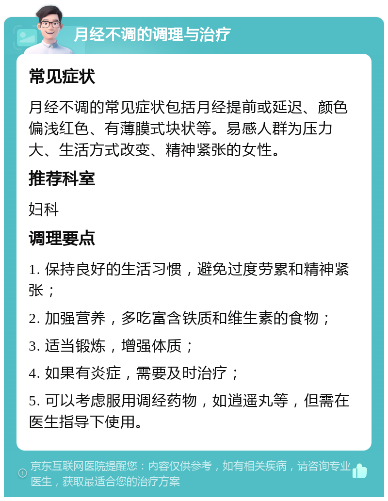 月经不调的调理与治疗 常见症状 月经不调的常见症状包括月经提前或延迟、颜色偏浅红色、有薄膜式块状等。易感人群为压力大、生活方式改变、精神紧张的女性。 推荐科室 妇科 调理要点 1. 保持良好的生活习惯，避免过度劳累和精神紧张； 2. 加强营养，多吃富含铁质和维生素的食物； 3. 适当锻炼，增强体质； 4. 如果有炎症，需要及时治疗； 5. 可以考虑服用调经药物，如逍遥丸等，但需在医生指导下使用。