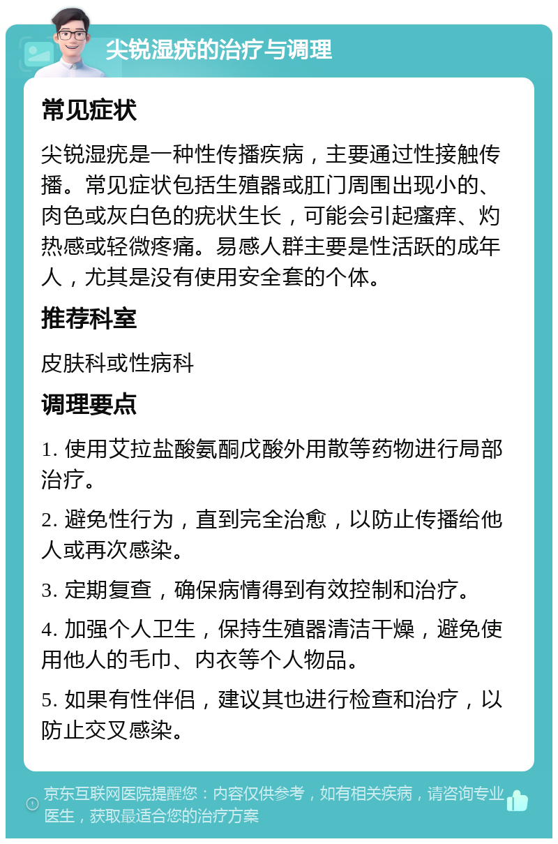 尖锐湿疣的治疗与调理 常见症状 尖锐湿疣是一种性传播疾病，主要通过性接触传播。常见症状包括生殖器或肛门周围出现小的、肉色或灰白色的疣状生长，可能会引起瘙痒、灼热感或轻微疼痛。易感人群主要是性活跃的成年人，尤其是没有使用安全套的个体。 推荐科室 皮肤科或性病科 调理要点 1. 使用艾拉盐酸氨酮戊酸外用散等药物进行局部治疗。 2. 避免性行为，直到完全治愈，以防止传播给他人或再次感染。 3. 定期复查，确保病情得到有效控制和治疗。 4. 加强个人卫生，保持生殖器清洁干燥，避免使用他人的毛巾、内衣等个人物品。 5. 如果有性伴侣，建议其也进行检查和治疗，以防止交叉感染。