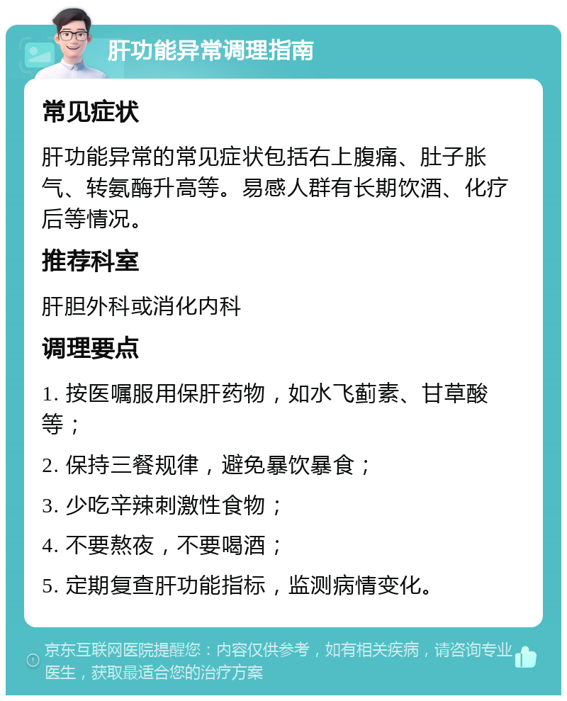 肝功能异常调理指南 常见症状 肝功能异常的常见症状包括右上腹痛、肚子胀气、转氨酶升高等。易感人群有长期饮酒、化疗后等情况。 推荐科室 肝胆外科或消化内科 调理要点 1. 按医嘱服用保肝药物，如水飞蓟素、甘草酸等； 2. 保持三餐规律，避免暴饮暴食； 3. 少吃辛辣刺激性食物； 4. 不要熬夜，不要喝酒； 5. 定期复查肝功能指标，监测病情变化。