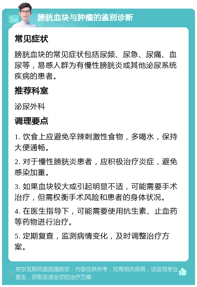 膀胱血块与肿瘤的鉴别诊断 常见症状 膀胱血块的常见症状包括尿频、尿急、尿痛、血尿等，易感人群为有慢性膀胱炎或其他泌尿系统疾病的患者。 推荐科室 泌尿外科 调理要点 1. 饮食上应避免辛辣刺激性食物，多喝水，保持大便通畅。 2. 对于慢性膀胱炎患者，应积极治疗炎症，避免感染加重。 3. 如果血块较大或引起明显不适，可能需要手术治疗，但需权衡手术风险和患者的身体状况。 4. 在医生指导下，可能需要使用抗生素、止血药等药物进行治疗。 5. 定期复查，监测病情变化，及时调整治疗方案。