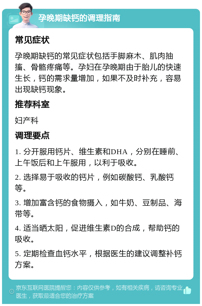 孕晚期缺钙的调理指南 常见症状 孕晚期缺钙的常见症状包括手脚麻木、肌肉抽搐、骨骼疼痛等。孕妇在孕晚期由于胎儿的快速生长，钙的需求量增加，如果不及时补充，容易出现缺钙现象。 推荐科室 妇产科 调理要点 1. 分开服用钙片、维生素和DHA，分别在睡前、上午饭后和上午服用，以利于吸收。 2. 选择易于吸收的钙片，例如碳酸钙、乳酸钙等。 3. 增加富含钙的食物摄入，如牛奶、豆制品、海带等。 4. 适当晒太阳，促进维生素D的合成，帮助钙的吸收。 5. 定期检查血钙水平，根据医生的建议调整补钙方案。