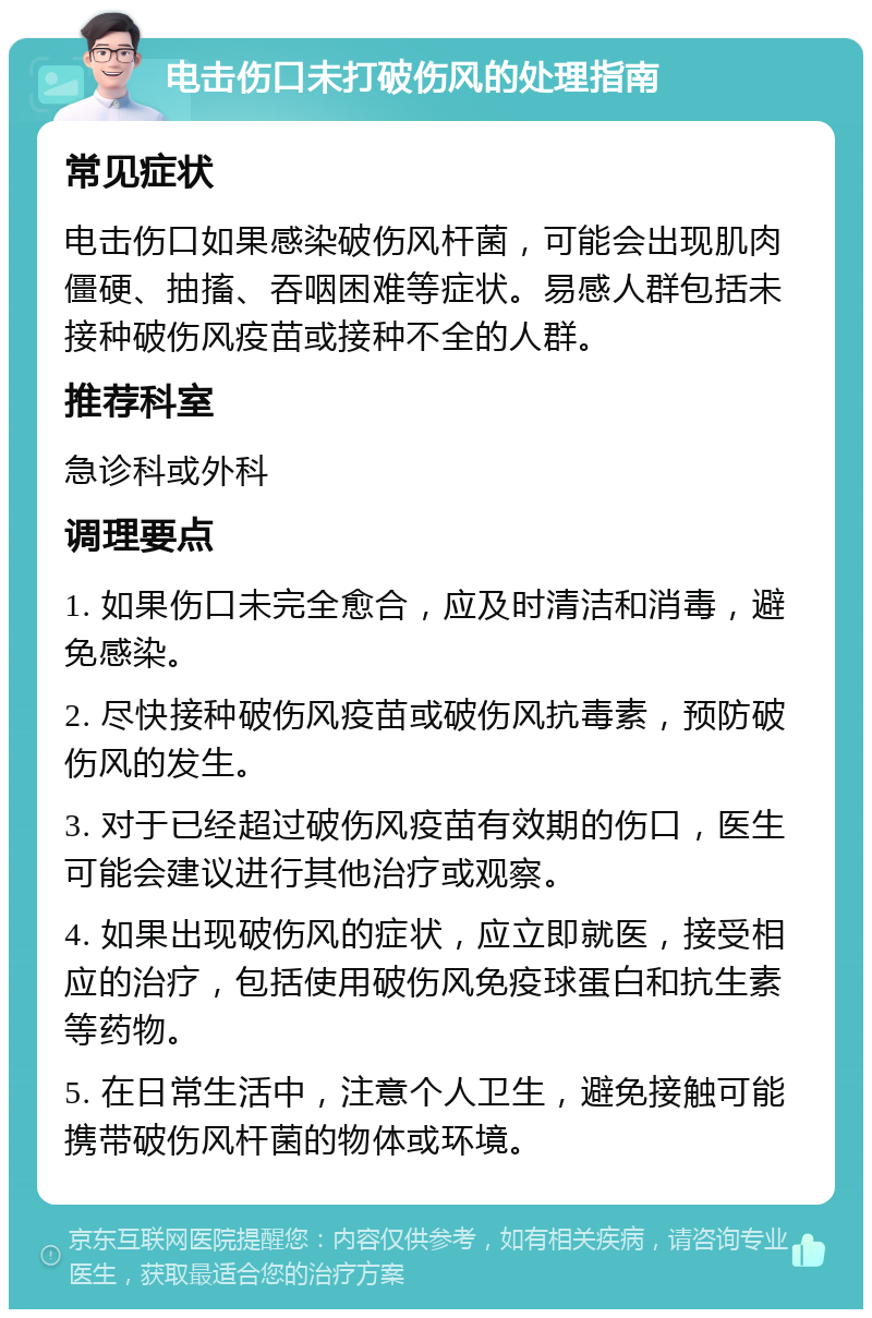 电击伤口未打破伤风的处理指南 常见症状 电击伤口如果感染破伤风杆菌，可能会出现肌肉僵硬、抽搐、吞咽困难等症状。易感人群包括未接种破伤风疫苗或接种不全的人群。 推荐科室 急诊科或外科 调理要点 1. 如果伤口未完全愈合，应及时清洁和消毒，避免感染。 2. 尽快接种破伤风疫苗或破伤风抗毒素，预防破伤风的发生。 3. 对于已经超过破伤风疫苗有效期的伤口，医生可能会建议进行其他治疗或观察。 4. 如果出现破伤风的症状，应立即就医，接受相应的治疗，包括使用破伤风免疫球蛋白和抗生素等药物。 5. 在日常生活中，注意个人卫生，避免接触可能携带破伤风杆菌的物体或环境。