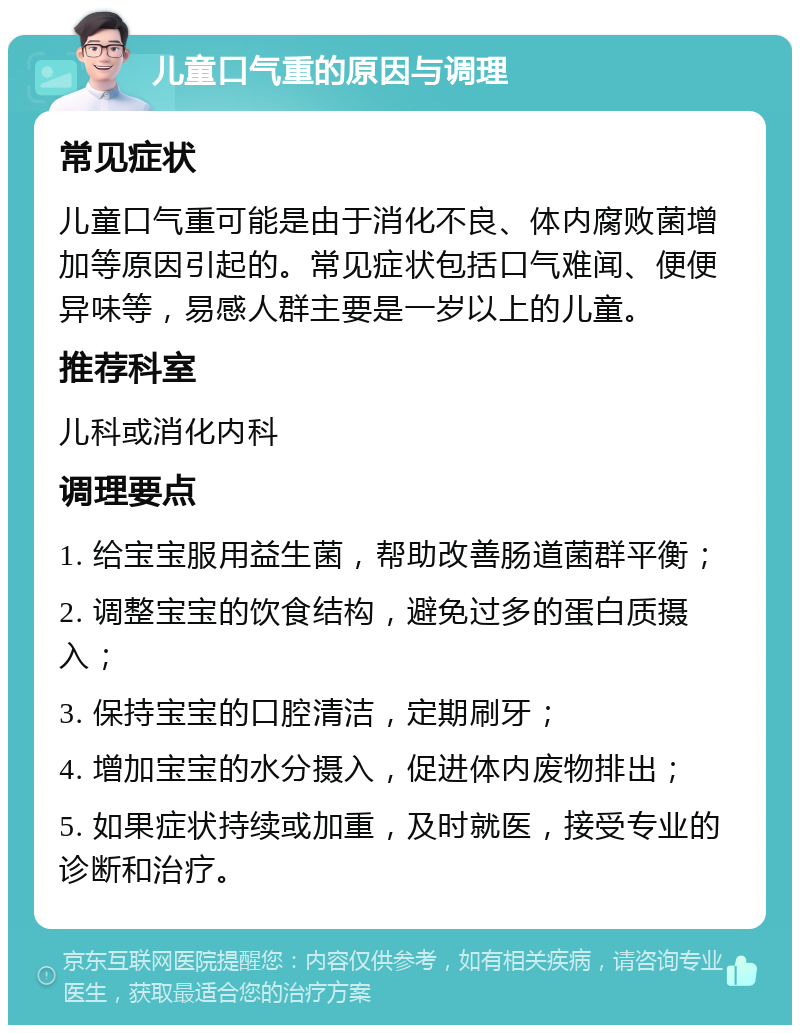 儿童口气重的原因与调理 常见症状 儿童口气重可能是由于消化不良、体内腐败菌增加等原因引起的。常见症状包括口气难闻、便便异味等，易感人群主要是一岁以上的儿童。 推荐科室 儿科或消化内科 调理要点 1. 给宝宝服用益生菌，帮助改善肠道菌群平衡； 2. 调整宝宝的饮食结构，避免过多的蛋白质摄入； 3. 保持宝宝的口腔清洁，定期刷牙； 4. 增加宝宝的水分摄入，促进体内废物排出； 5. 如果症状持续或加重，及时就医，接受专业的诊断和治疗。