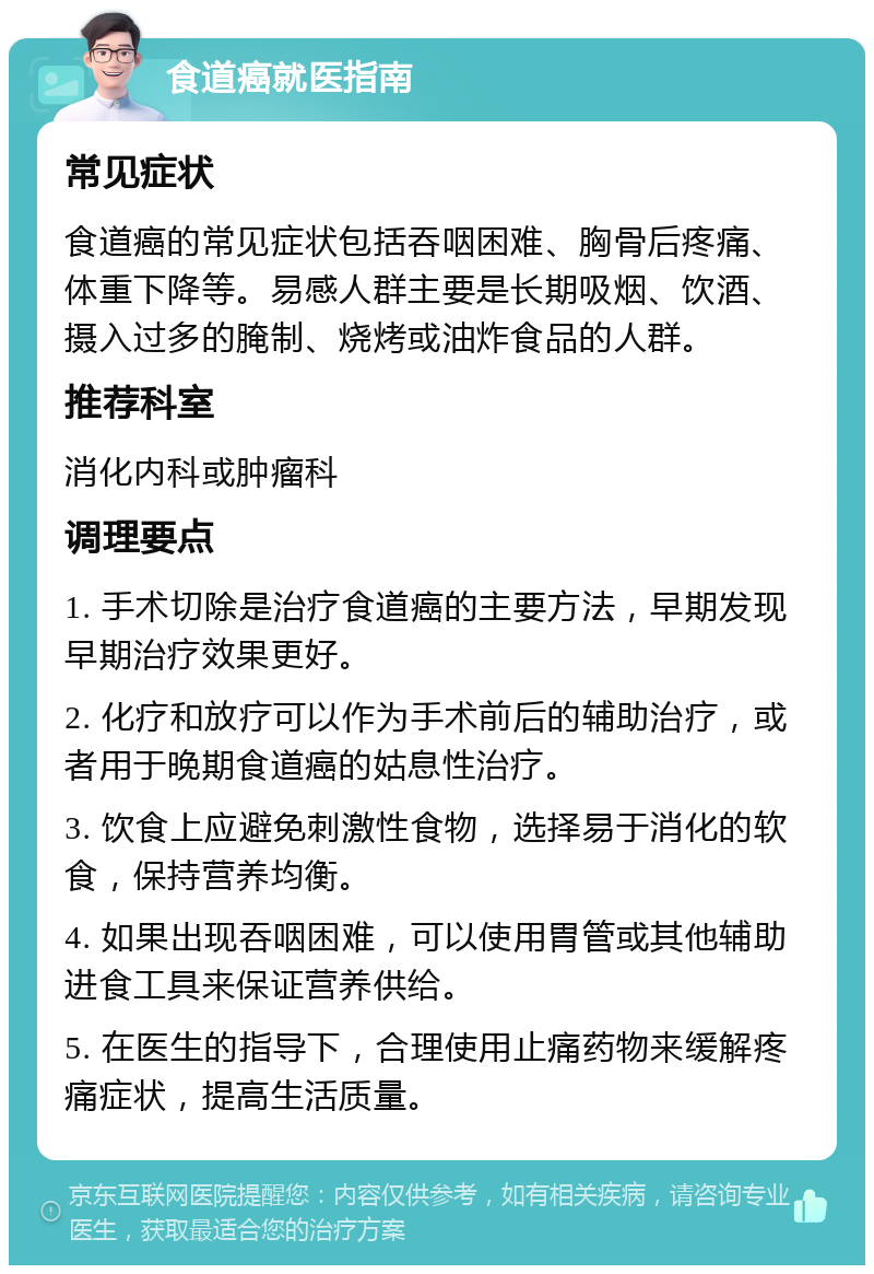 食道癌就医指南 常见症状 食道癌的常见症状包括吞咽困难、胸骨后疼痛、体重下降等。易感人群主要是长期吸烟、饮酒、摄入过多的腌制、烧烤或油炸食品的人群。 推荐科室 消化内科或肿瘤科 调理要点 1. 手术切除是治疗食道癌的主要方法，早期发现早期治疗效果更好。 2. 化疗和放疗可以作为手术前后的辅助治疗，或者用于晚期食道癌的姑息性治疗。 3. 饮食上应避免刺激性食物，选择易于消化的软食，保持营养均衡。 4. 如果出现吞咽困难，可以使用胃管或其他辅助进食工具来保证营养供给。 5. 在医生的指导下，合理使用止痛药物来缓解疼痛症状，提高生活质量。