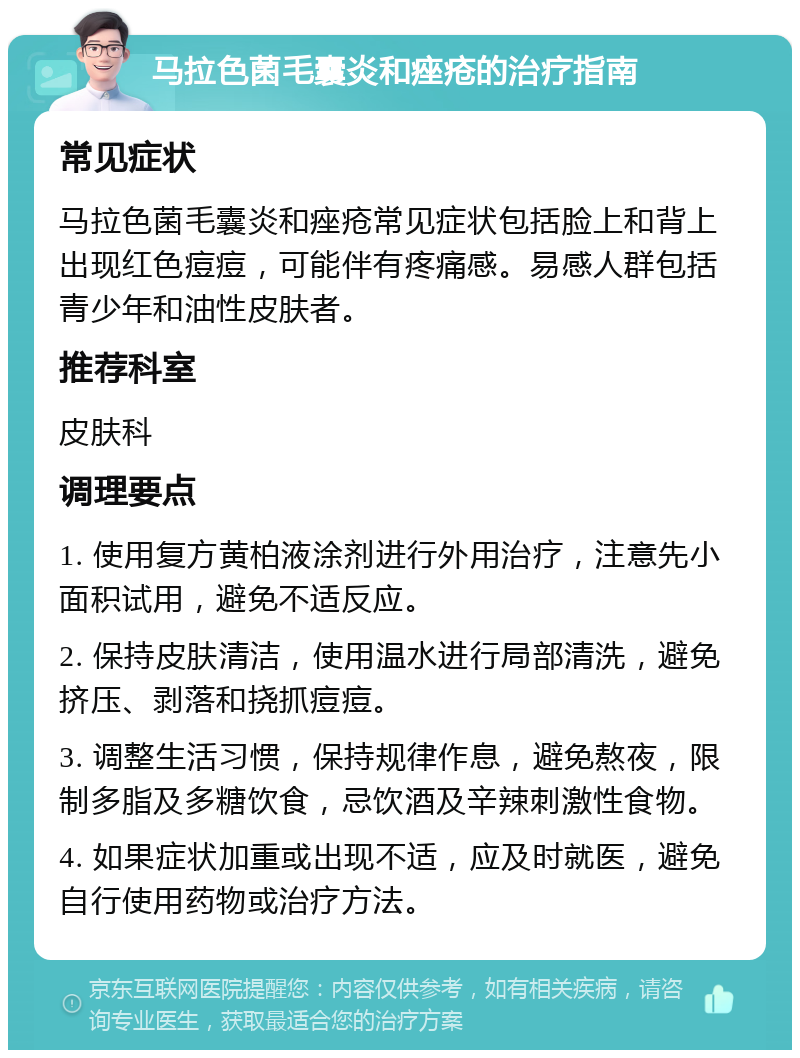 马拉色菌毛囊炎和痤疮的治疗指南 常见症状 马拉色菌毛囊炎和痤疮常见症状包括脸上和背上出现红色痘痘，可能伴有疼痛感。易感人群包括青少年和油性皮肤者。 推荐科室 皮肤科 调理要点 1. 使用复方黄柏液涂剂进行外用治疗，注意先小面积试用，避免不适反应。 2. 保持皮肤清洁，使用温水进行局部清洗，避免挤压、剥落和挠抓痘痘。 3. 调整生活习惯，保持规律作息，避免熬夜，限制多脂及多糖饮食，忌饮酒及辛辣刺激性食物。 4. 如果症状加重或出现不适，应及时就医，避免自行使用药物或治疗方法。