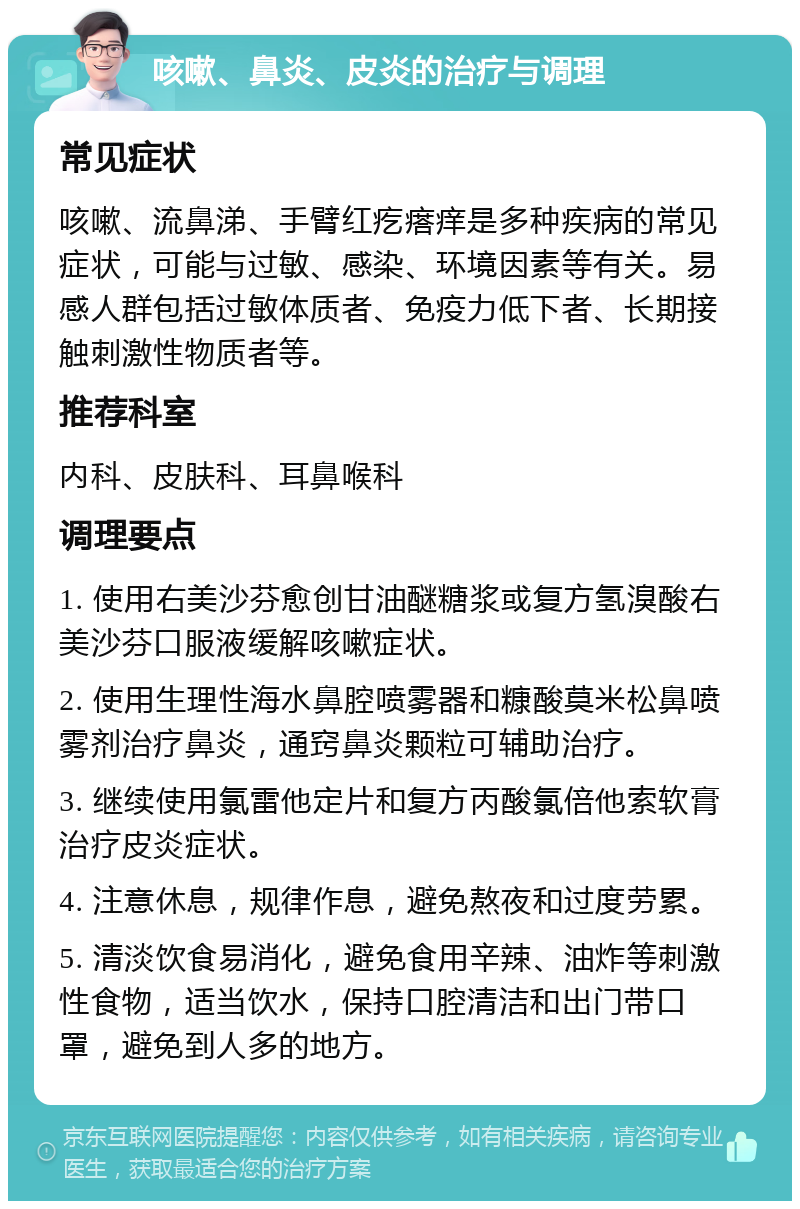 咳嗽、鼻炎、皮炎的治疗与调理 常见症状 咳嗽、流鼻涕、手臂红疙瘩痒是多种疾病的常见症状，可能与过敏、感染、环境因素等有关。易感人群包括过敏体质者、免疫力低下者、长期接触刺激性物质者等。 推荐科室 内科、皮肤科、耳鼻喉科 调理要点 1. 使用右美沙芬愈创甘油醚糖浆或复方氢溴酸右美沙芬口服液缓解咳嗽症状。 2. 使用生理性海水鼻腔喷雾器和糠酸莫米松鼻喷雾剂治疗鼻炎，通窍鼻炎颗粒可辅助治疗。 3. 继续使用氯雷他定片和复方丙酸氯倍他索软膏治疗皮炎症状。 4. 注意休息，规律作息，避免熬夜和过度劳累。 5. 清淡饮食易消化，避免食用辛辣、油炸等刺激性食物，适当饮水，保持口腔清洁和出门带口罩，避免到人多的地方。