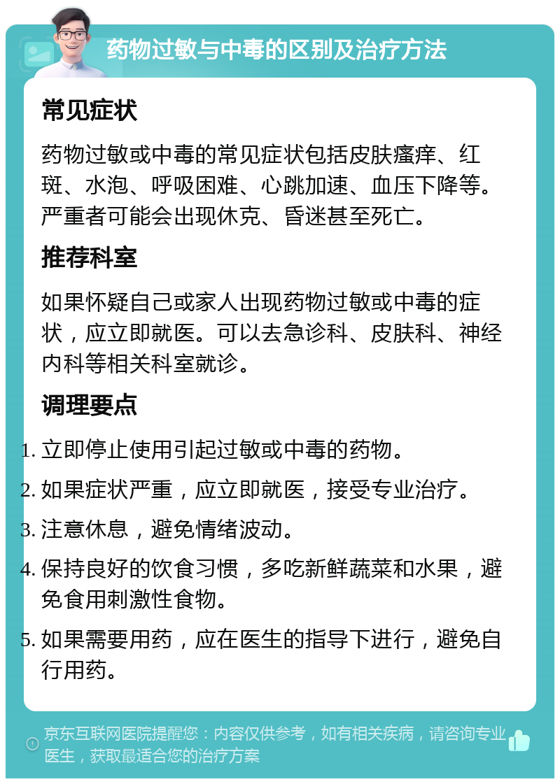 药物过敏与中毒的区别及治疗方法 常见症状 药物过敏或中毒的常见症状包括皮肤瘙痒、红斑、水泡、呼吸困难、心跳加速、血压下降等。严重者可能会出现休克、昏迷甚至死亡。 推荐科室 如果怀疑自己或家人出现药物过敏或中毒的症状，应立即就医。可以去急诊科、皮肤科、神经内科等相关科室就诊。 调理要点 立即停止使用引起过敏或中毒的药物。 如果症状严重，应立即就医，接受专业治疗。 注意休息，避免情绪波动。 保持良好的饮食习惯，多吃新鲜蔬菜和水果，避免食用刺激性食物。 如果需要用药，应在医生的指导下进行，避免自行用药。