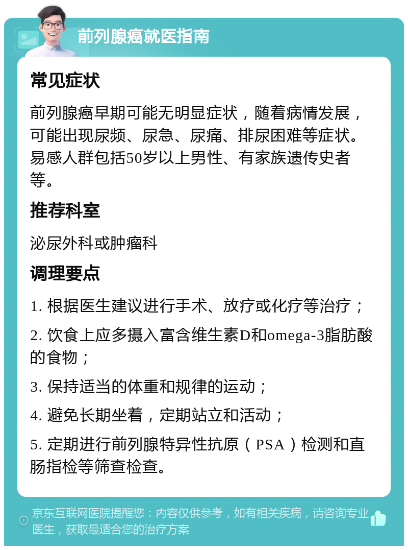 前列腺癌就医指南 常见症状 前列腺癌早期可能无明显症状，随着病情发展，可能出现尿频、尿急、尿痛、排尿困难等症状。易感人群包括50岁以上男性、有家族遗传史者等。 推荐科室 泌尿外科或肿瘤科 调理要点 1. 根据医生建议进行手术、放疗或化疗等治疗； 2. 饮食上应多摄入富含维生素D和omega-3脂肪酸的食物； 3. 保持适当的体重和规律的运动； 4. 避免长期坐着，定期站立和活动； 5. 定期进行前列腺特异性抗原（PSA）检测和直肠指检等筛查检查。