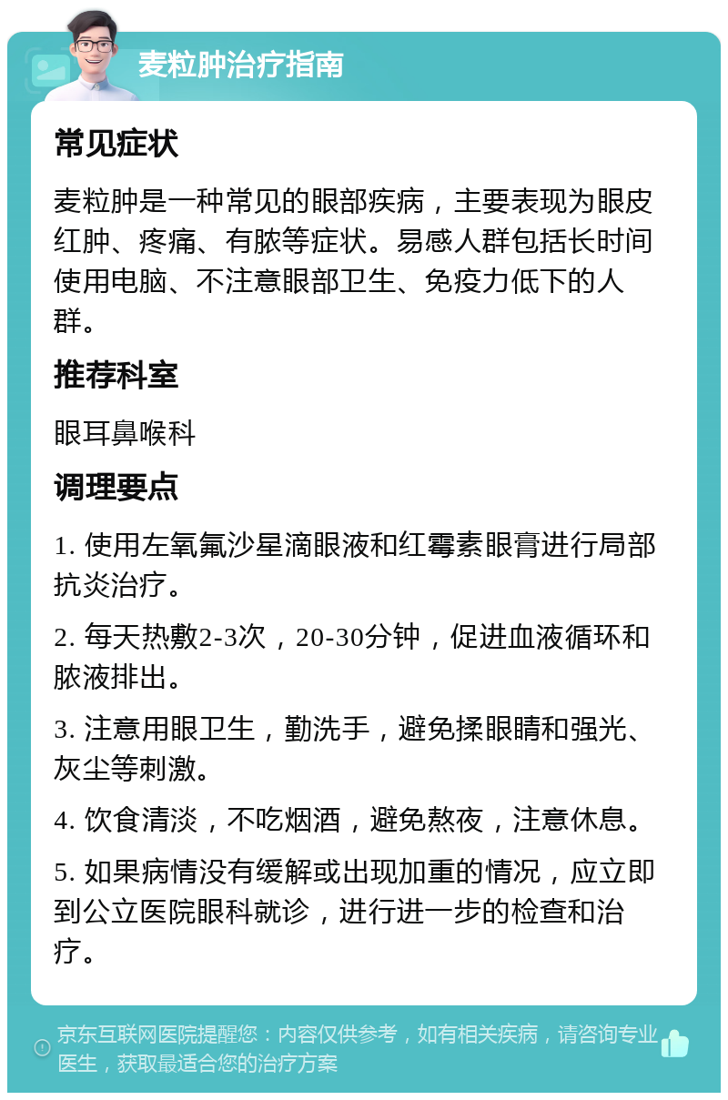 麦粒肿治疗指南 常见症状 麦粒肿是一种常见的眼部疾病，主要表现为眼皮红肿、疼痛、有脓等症状。易感人群包括长时间使用电脑、不注意眼部卫生、免疫力低下的人群。 推荐科室 眼耳鼻喉科 调理要点 1. 使用左氧氟沙星滴眼液和红霉素眼膏进行局部抗炎治疗。 2. 每天热敷2-3次，20-30分钟，促进血液循环和脓液排出。 3. 注意用眼卫生，勤洗手，避免揉眼睛和强光、灰尘等刺激。 4. 饮食清淡，不吃烟酒，避免熬夜，注意休息。 5. 如果病情没有缓解或出现加重的情况，应立即到公立医院眼科就诊，进行进一步的检查和治疗。