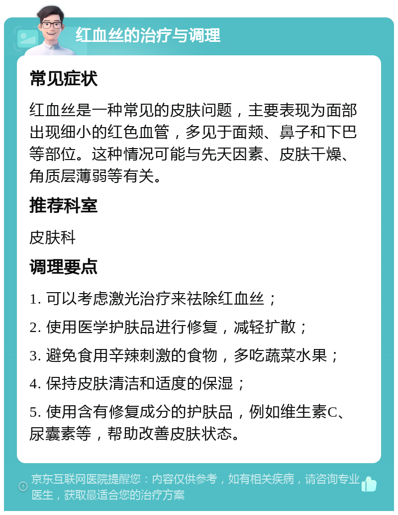 红血丝的治疗与调理 常见症状 红血丝是一种常见的皮肤问题，主要表现为面部出现细小的红色血管，多见于面颊、鼻子和下巴等部位。这种情况可能与先天因素、皮肤干燥、角质层薄弱等有关。 推荐科室 皮肤科 调理要点 1. 可以考虑激光治疗来祛除红血丝； 2. 使用医学护肤品进行修复，减轻扩散； 3. 避免食用辛辣刺激的食物，多吃蔬菜水果； 4. 保持皮肤清洁和适度的保湿； 5. 使用含有修复成分的护肤品，例如维生素C、尿囊素等，帮助改善皮肤状态。