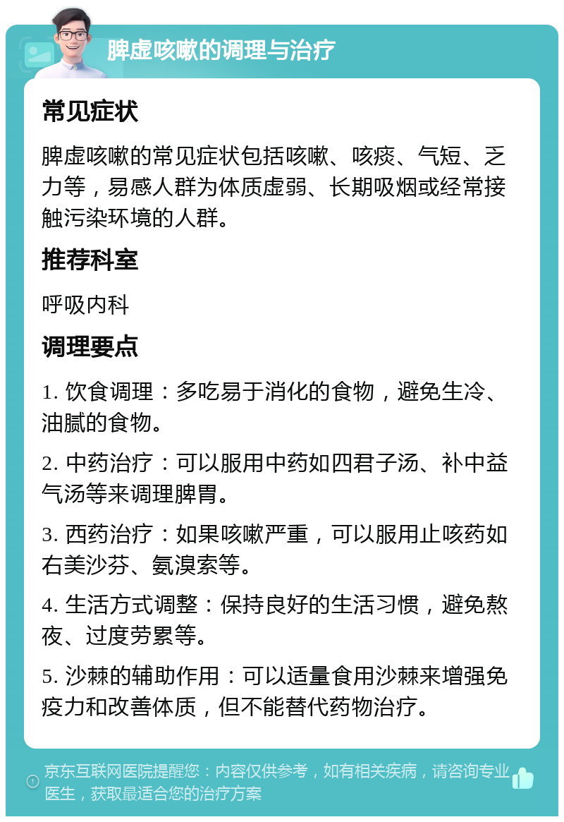 脾虚咳嗽的调理与治疗 常见症状 脾虚咳嗽的常见症状包括咳嗽、咳痰、气短、乏力等，易感人群为体质虚弱、长期吸烟或经常接触污染环境的人群。 推荐科室 呼吸内科 调理要点 1. 饮食调理：多吃易于消化的食物，避免生冷、油腻的食物。 2. 中药治疗：可以服用中药如四君子汤、补中益气汤等来调理脾胃。 3. 西药治疗：如果咳嗽严重，可以服用止咳药如右美沙芬、氨溴索等。 4. 生活方式调整：保持良好的生活习惯，避免熬夜、过度劳累等。 5. 沙棘的辅助作用：可以适量食用沙棘来增强免疫力和改善体质，但不能替代药物治疗。