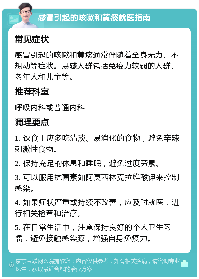 感冒引起的咳嗽和黄痰就医指南 常见症状 感冒引起的咳嗽和黄痰通常伴随着全身无力、不想动等症状。易感人群包括免疫力较弱的人群、老年人和儿童等。 推荐科室 呼吸内科或普通内科 调理要点 1. 饮食上应多吃清淡、易消化的食物，避免辛辣刺激性食物。 2. 保持充足的休息和睡眠，避免过度劳累。 3. 可以服用抗菌素如阿莫西林克拉维酸钾来控制感染。 4. 如果症状严重或持续不改善，应及时就医，进行相关检查和治疗。 5. 在日常生活中，注意保持良好的个人卫生习惯，避免接触感染源，增强自身免疫力。