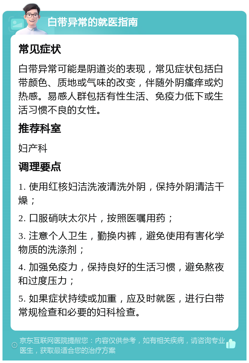 白带异常的就医指南 常见症状 白带异常可能是阴道炎的表现，常见症状包括白带颜色、质地或气味的改变，伴随外阴瘙痒或灼热感。易感人群包括有性生活、免疫力低下或生活习惯不良的女性。 推荐科室 妇产科 调理要点 1. 使用红核妇洁洗液清洗外阴，保持外阴清洁干燥； 2. 口服硝呋太尔片，按照医嘱用药； 3. 注意个人卫生，勤换内裤，避免使用有害化学物质的洗涤剂； 4. 加强免疫力，保持良好的生活习惯，避免熬夜和过度压力； 5. 如果症状持续或加重，应及时就医，进行白带常规检查和必要的妇科检查。