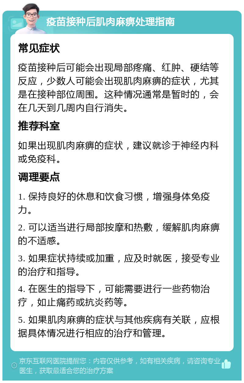 疫苗接种后肌肉麻痹处理指南 常见症状 疫苗接种后可能会出现局部疼痛、红肿、硬结等反应，少数人可能会出现肌肉麻痹的症状，尤其是在接种部位周围。这种情况通常是暂时的，会在几天到几周内自行消失。 推荐科室 如果出现肌肉麻痹的症状，建议就诊于神经内科或免疫科。 调理要点 1. 保持良好的休息和饮食习惯，增强身体免疫力。 2. 可以适当进行局部按摩和热敷，缓解肌肉麻痹的不适感。 3. 如果症状持续或加重，应及时就医，接受专业的治疗和指导。 4. 在医生的指导下，可能需要进行一些药物治疗，如止痛药或抗炎药等。 5. 如果肌肉麻痹的症状与其他疾病有关联，应根据具体情况进行相应的治疗和管理。