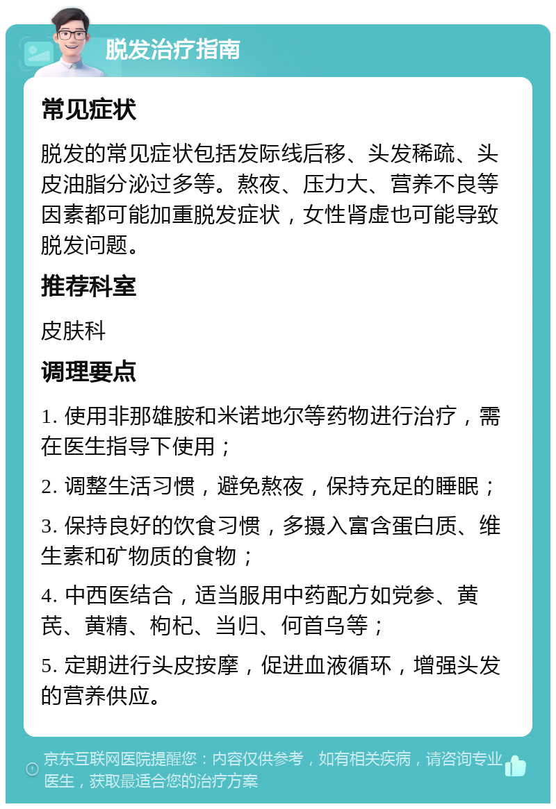 脱发治疗指南 常见症状 脱发的常见症状包括发际线后移、头发稀疏、头皮油脂分泌过多等。熬夜、压力大、营养不良等因素都可能加重脱发症状，女性肾虚也可能导致脱发问题。 推荐科室 皮肤科 调理要点 1. 使用非那雄胺和米诺地尔等药物进行治疗，需在医生指导下使用； 2. 调整生活习惯，避免熬夜，保持充足的睡眠； 3. 保持良好的饮食习惯，多摄入富含蛋白质、维生素和矿物质的食物； 4. 中西医结合，适当服用中药配方如党参、黄芪、黄精、枸杞、当归、何首乌等； 5. 定期进行头皮按摩，促进血液循环，增强头发的营养供应。