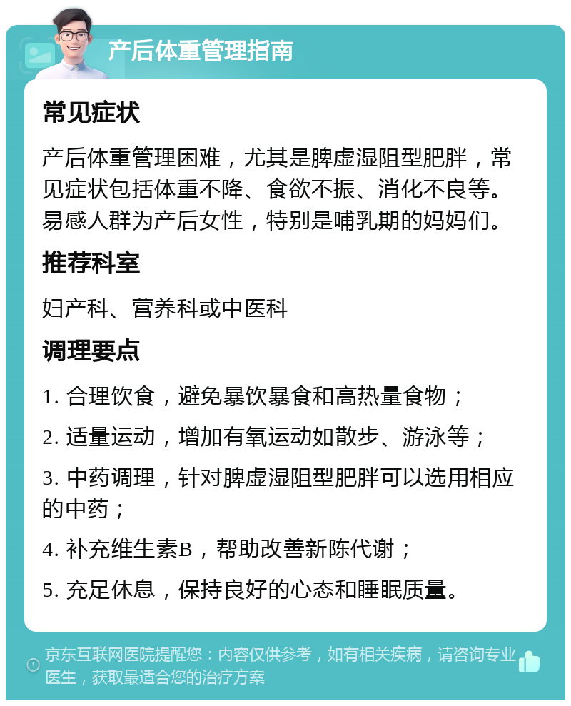 产后体重管理指南 常见症状 产后体重管理困难，尤其是脾虚湿阻型肥胖，常见症状包括体重不降、食欲不振、消化不良等。易感人群为产后女性，特别是哺乳期的妈妈们。 推荐科室 妇产科、营养科或中医科 调理要点 1. 合理饮食，避免暴饮暴食和高热量食物； 2. 适量运动，增加有氧运动如散步、游泳等； 3. 中药调理，针对脾虚湿阻型肥胖可以选用相应的中药； 4. 补充维生素B，帮助改善新陈代谢； 5. 充足休息，保持良好的心态和睡眠质量。