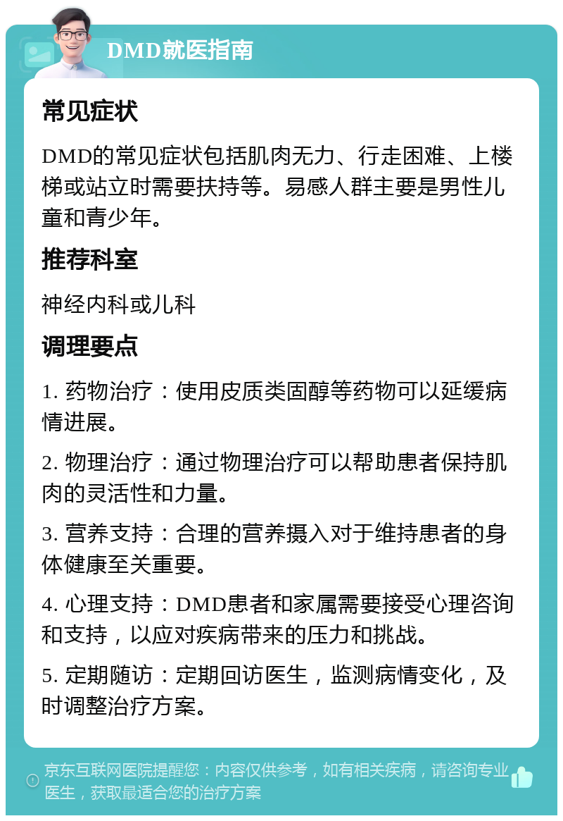 DMD就医指南 常见症状 DMD的常见症状包括肌肉无力、行走困难、上楼梯或站立时需要扶持等。易感人群主要是男性儿童和青少年。 推荐科室 神经内科或儿科 调理要点 1. 药物治疗：使用皮质类固醇等药物可以延缓病情进展。 2. 物理治疗：通过物理治疗可以帮助患者保持肌肉的灵活性和力量。 3. 营养支持：合理的营养摄入对于维持患者的身体健康至关重要。 4. 心理支持：DMD患者和家属需要接受心理咨询和支持，以应对疾病带来的压力和挑战。 5. 定期随访：定期回访医生，监测病情变化，及时调整治疗方案。