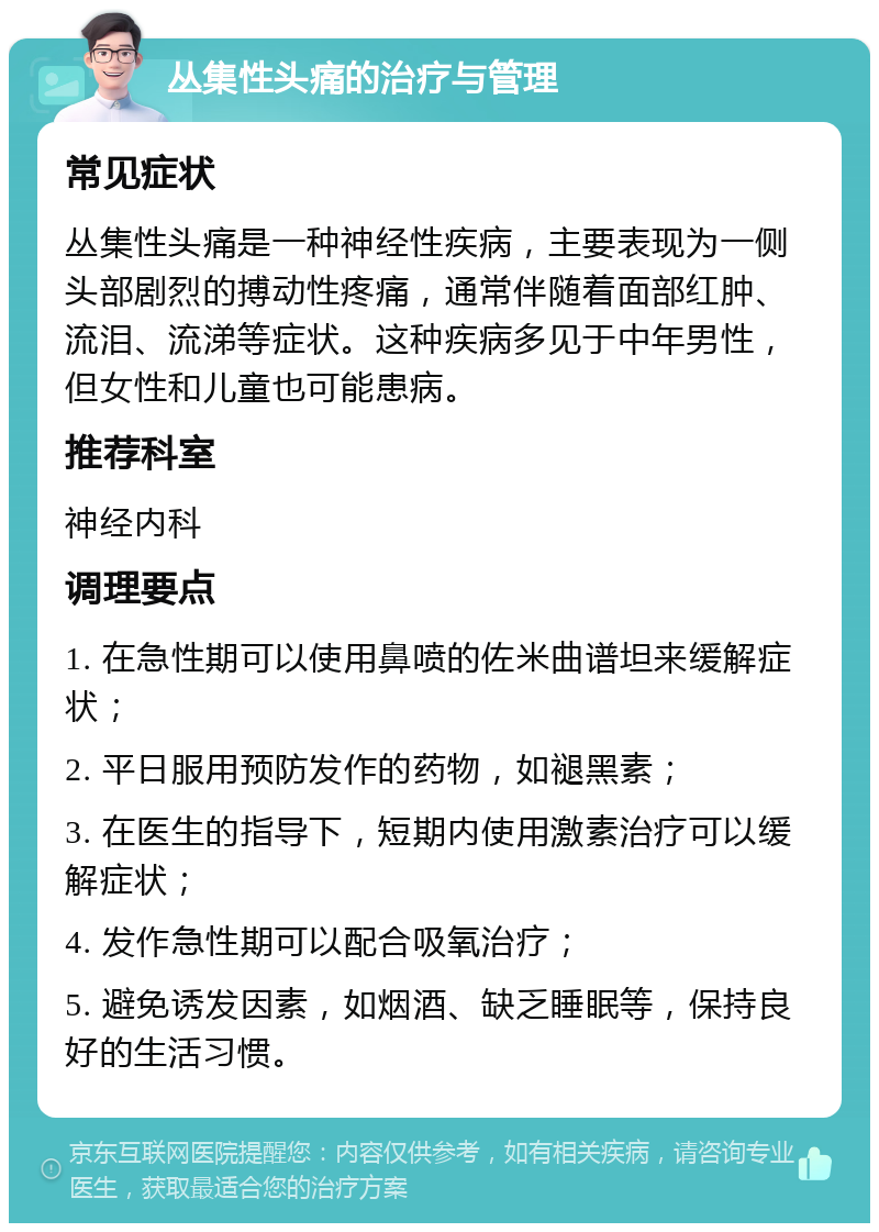 丛集性头痛的治疗与管理 常见症状 丛集性头痛是一种神经性疾病，主要表现为一侧头部剧烈的搏动性疼痛，通常伴随着面部红肿、流泪、流涕等症状。这种疾病多见于中年男性，但女性和儿童也可能患病。 推荐科室 神经内科 调理要点 1. 在急性期可以使用鼻喷的佐米曲谱坦来缓解症状； 2. 平日服用预防发作的药物，如褪黑素； 3. 在医生的指导下，短期内使用激素治疗可以缓解症状； 4. 发作急性期可以配合吸氧治疗； 5. 避免诱发因素，如烟酒、缺乏睡眠等，保持良好的生活习惯。