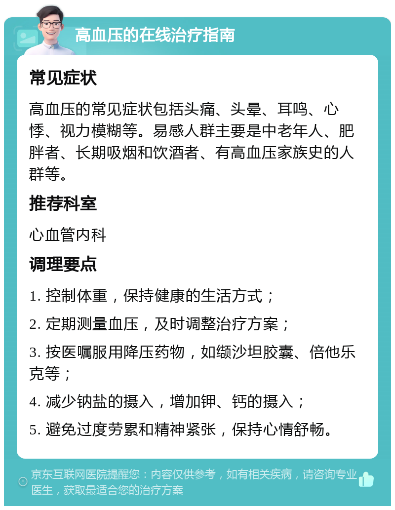 高血压的在线治疗指南 常见症状 高血压的常见症状包括头痛、头晕、耳鸣、心悸、视力模糊等。易感人群主要是中老年人、肥胖者、长期吸烟和饮酒者、有高血压家族史的人群等。 推荐科室 心血管内科 调理要点 1. 控制体重，保持健康的生活方式； 2. 定期测量血压，及时调整治疗方案； 3. 按医嘱服用降压药物，如缬沙坦胶囊、倍他乐克等； 4. 减少钠盐的摄入，增加钾、钙的摄入； 5. 避免过度劳累和精神紧张，保持心情舒畅。