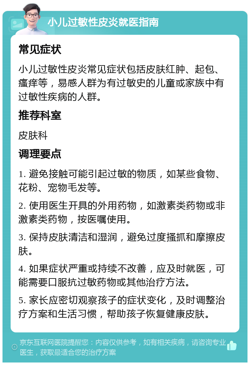 小儿过敏性皮炎就医指南 常见症状 小儿过敏性皮炎常见症状包括皮肤红肿、起包、瘙痒等，易感人群为有过敏史的儿童或家族中有过敏性疾病的人群。 推荐科室 皮肤科 调理要点 1. 避免接触可能引起过敏的物质，如某些食物、花粉、宠物毛发等。 2. 使用医生开具的外用药物，如激素类药物或非激素类药物，按医嘱使用。 3. 保持皮肤清洁和湿润，避免过度搔抓和摩擦皮肤。 4. 如果症状严重或持续不改善，应及时就医，可能需要口服抗过敏药物或其他治疗方法。 5. 家长应密切观察孩子的症状变化，及时调整治疗方案和生活习惯，帮助孩子恢复健康皮肤。