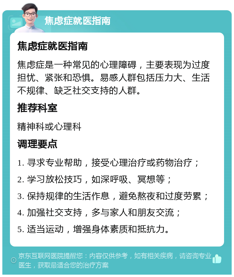 焦虑症就医指南 焦虑症就医指南 焦虑症是一种常见的心理障碍，主要表现为过度担忧、紧张和恐惧。易感人群包括压力大、生活不规律、缺乏社交支持的人群。 推荐科室 精神科或心理科 调理要点 1. 寻求专业帮助，接受心理治疗或药物治疗； 2. 学习放松技巧，如深呼吸、冥想等； 3. 保持规律的生活作息，避免熬夜和过度劳累； 4. 加强社交支持，多与家人和朋友交流； 5. 适当运动，增强身体素质和抵抗力。