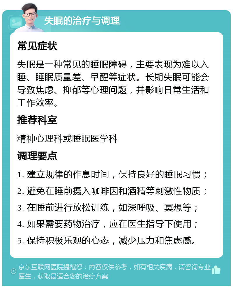 失眠的治疗与调理 常见症状 失眠是一种常见的睡眠障碍，主要表现为难以入睡、睡眠质量差、早醒等症状。长期失眠可能会导致焦虑、抑郁等心理问题，并影响日常生活和工作效率。 推荐科室 精神心理科或睡眠医学科 调理要点 1. 建立规律的作息时间，保持良好的睡眠习惯； 2. 避免在睡前摄入咖啡因和酒精等刺激性物质； 3. 在睡前进行放松训练，如深呼吸、冥想等； 4. 如果需要药物治疗，应在医生指导下使用； 5. 保持积极乐观的心态，减少压力和焦虑感。