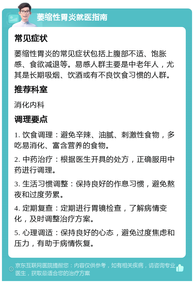 萎缩性胃炎就医指南 常见症状 萎缩性胃炎的常见症状包括上腹部不适、饱胀感、食欲减退等。易感人群主要是中老年人，尤其是长期吸烟、饮酒或有不良饮食习惯的人群。 推荐科室 消化内科 调理要点 1. 饮食调理：避免辛辣、油腻、刺激性食物，多吃易消化、富含营养的食物。 2. 中药治疗：根据医生开具的处方，正确服用中药进行调理。 3. 生活习惯调整：保持良好的作息习惯，避免熬夜和过度劳累。 4. 定期复查：定期进行胃镜检查，了解病情变化，及时调整治疗方案。 5. 心理调适：保持良好的心态，避免过度焦虑和压力，有助于病情恢复。