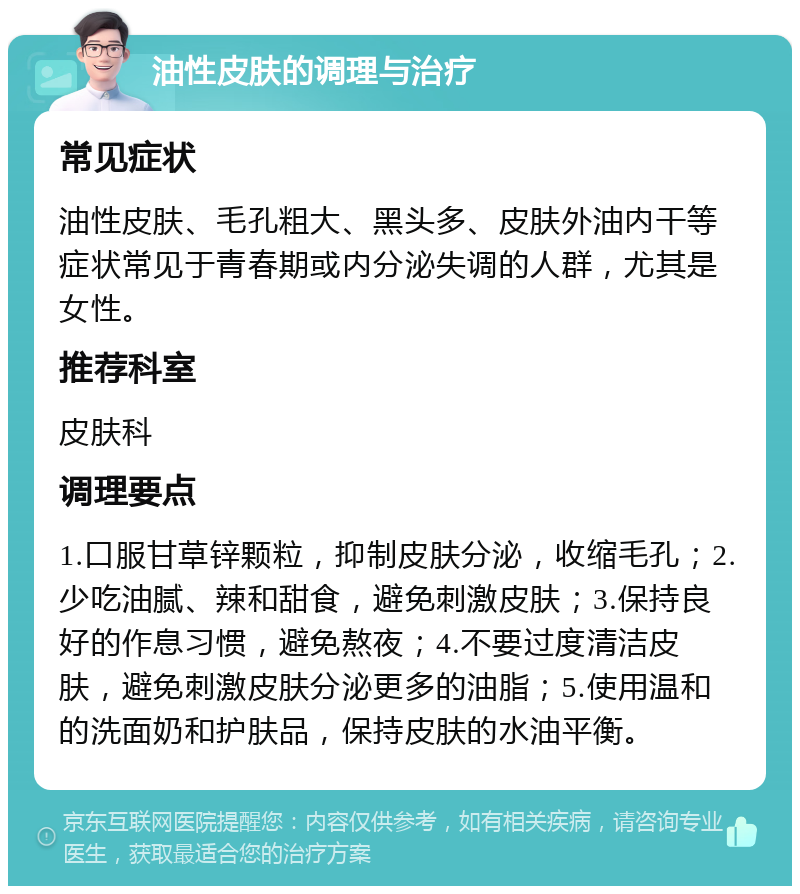 油性皮肤的调理与治疗 常见症状 油性皮肤、毛孔粗大、黑头多、皮肤外油内干等症状常见于青春期或内分泌失调的人群，尤其是女性。 推荐科室 皮肤科 调理要点 1.口服甘草锌颗粒，抑制皮肤分泌，收缩毛孔；2.少吃油腻、辣和甜食，避免刺激皮肤；3.保持良好的作息习惯，避免熬夜；4.不要过度清洁皮肤，避免刺激皮肤分泌更多的油脂；5.使用温和的洗面奶和护肤品，保持皮肤的水油平衡。