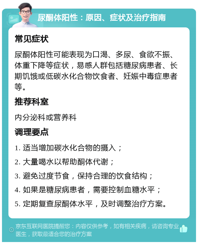 尿酮体阳性：原因、症状及治疗指南 常见症状 尿酮体阳性可能表现为口渴、多尿、食欲不振、体重下降等症状，易感人群包括糖尿病患者、长期饥饿或低碳水化合物饮食者、妊娠中毒症患者等。 推荐科室 内分泌科或营养科 调理要点 1. 适当增加碳水化合物的摄入； 2. 大量喝水以帮助酮体代谢； 3. 避免过度节食，保持合理的饮食结构； 4. 如果是糖尿病患者，需要控制血糖水平； 5. 定期复查尿酮体水平，及时调整治疗方案。