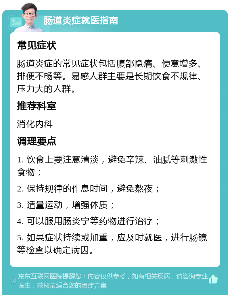 肠道炎症就医指南 常见症状 肠道炎症的常见症状包括腹部隐痛、便意增多、排便不畅等。易感人群主要是长期饮食不规律、压力大的人群。 推荐科室 消化内科 调理要点 1. 饮食上要注意清淡，避免辛辣、油腻等刺激性食物； 2. 保持规律的作息时间，避免熬夜； 3. 适量运动，增强体质； 4. 可以服用肠炎宁等药物进行治疗； 5. 如果症状持续或加重，应及时就医，进行肠镜等检查以确定病因。