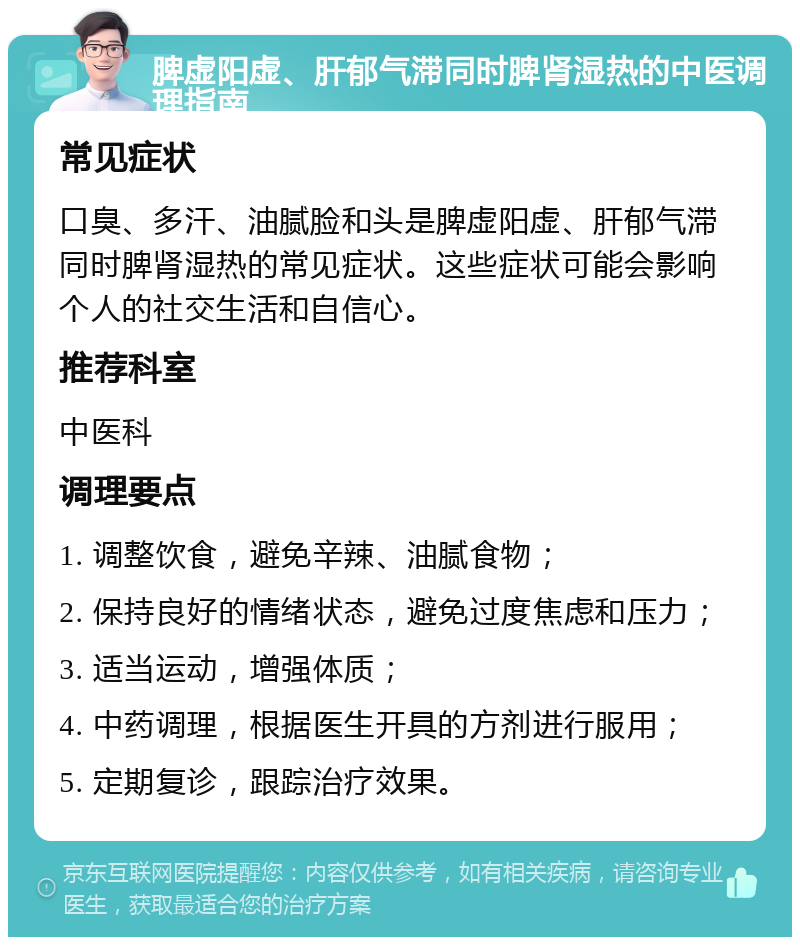 脾虚阳虚、肝郁气滞同时脾肾湿热的中医调理指南 常见症状 口臭、多汗、油腻脸和头是脾虚阳虚、肝郁气滞同时脾肾湿热的常见症状。这些症状可能会影响个人的社交生活和自信心。 推荐科室 中医科 调理要点 1. 调整饮食，避免辛辣、油腻食物； 2. 保持良好的情绪状态，避免过度焦虑和压力； 3. 适当运动，增强体质； 4. 中药调理，根据医生开具的方剂进行服用； 5. 定期复诊，跟踪治疗效果。